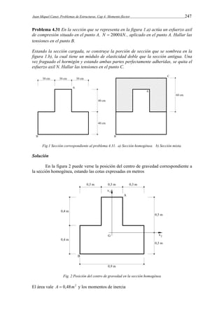 Juan Miquel Canet. Problemas de Estructuras. Cap 4: Momento flector 247 
Problema 4.31 En la sección que se representa en la figura 1.a) actúa un esfuerzo axil 
de compresión situado en el punto A, N  2000kN., aplicado en el punto A. Hallar las 
tensiones en el punto B. 
Estando la sección cargada, se construye la porción de sección que se sombrea en la 
figura 1.b), la cual tiene un módulo de elasticidad doble que la sección antigua. Una 
vez fraguado el hormigón y estando ambas partes perfectamente adheridas, se quita el 
esfuerzo axil N. Hallar las tensiones en el punto C. 
Fig.1 Sección correspondiente al problema 4.31. a) Sección homogénea. b) Sección mixta. 
Solución 
En la figura 2 puede verse la posición del centro de gravedad correspondiente a 
la sección homogénea, estando las cotas expresadas en metros 
Fig. 2 Posición del centro de gravedad en la sección homogénea 
El área vale A  0,48m2 y los momentos de inercia 
 