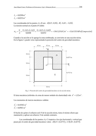 Juan Miquel Canet. Problemas de Estructuras. Cap 4: Momento flector 248 
4 
I2  0,0208m 
4 
2 I  0,0252m 
Las coordenadas de los puntos A y B son: A0,15 ; 0,50, B 0,45 ;  0,30. 
La tensión normal en el punto B valdrá: 
N   N   kN m MPa Compresión 
N 
0,5 0,3 0,15 0,45 
  2   
B 15613,55 15,61355 
A 
0,0252 
0,0208 
   
 
   
   
Cuando a la sección se le agrega la zona sombreada, se convierte en una sección mixta. 
En la figura 3, puede verse representada la posición del centro de gravedad mecánico. 
Fig. 3. Posición del centro de gravedad mecánico en la sección mixta. 
El área mecánica (referida a la zona de menor módulo de elasticidad) vale A*  1,32m4 . 
Los momentos de inercia mecánicos valdrán: 
* 4 
2 I  0,10302 m 
* 4 
3 I  0,0963 m 
El hecho de quitar el esfuerzo axil N de la sección mixta, tiene el mismo efecto que 
mantenerlo y aplicar un esfuerzo N de sentido contrario. 
Las coordenadas de los puntos A y C respecto a los ejes horizontal y vertical que 
pasan por el centro de gravedad mecánico valen: A0,15 ; 0,2273 y C 0,45 ; 0,4273. 
 