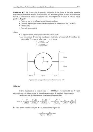 Juan Miquel Canet. Problemas de Estructuras. Cap 4: Momento flector 252 
Problema 4.33 En la sección de paredes delgadas de la figura 1, las dos paredes 
horizontales tienen un módulo de elasticidad 6E, mientras que en el resto de la sección 
vale E. En la sección actúa un esfuerzo axil de compresión de valor N situado en el 
punto A. Se pide: 
 Punto en que se producen las máximas tracciones 
 Valor de N para que las máximas tracciones no sobrepasen los 150 MPa 
 Fibra neutra 
 Valor de la curvatura 
Notas: 
 El espesor de las paredes es constante y vale 1 cm. 
 Los momentos de inercia mecánicos (referidos al material de módulo de 
elasticidad E) respecto a los ejes 2 x y 3 x valen 
* 4 
2 I  35799,4cm 
* 4 
3 I  262633cm 
Fig.1 Sección correspondiente al problema resuelto 4.33 
Solución 
El área mecánica de la sección vale A*  385,66cm2 . Se supondrá que N viene 
expresado en kN, mientras que se tomará como unidad de longitud el centímetro. 
La distribución de tensiones en toda la sección se escribe 
 
 
 n N N x N x n N  
x x 
     
 
 
20 
  
 
 
 
   
4,6413 19,457 
1 
35 
262633 385,66 
35799,4 
385,66 
3 2 
3 2 
La fibra neutra vendrá dada por   0 , es decir (ver figura 2) 
0 
1 3  2  x x 
4,6413 19,457 
 
