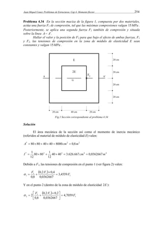 Juan Miquel Canet. Problemas de Estructuras. Cap 4: Momento flector 254 
Problema 4.34 En la sección maciza de la figura 1, compuesta por dos materiales, 
actúa una fuerza F1 de compresión, tal que las máximas compresiones valgan 15MPa . 
Posteriormente, se aplica una segunda fuerza F2 también de compresión y situada 
sobre la línea A  A' . 
Hallar el valor y la posición de F2 para que bajo el efecto de ambas fuerzas, F1 
y F2, las tensiones de compresión en la zona de módulo de elasticidad E sean 
constantes y valgan 15MPa . 
Fig.1 Sección correspondiente al problema 4.34 
Solución 
El área mecánica de la sección así como el momento de inercia mecánico 
(referidos al material de módulo de elasticidad E) valen: 
A*  8080  40 40  8000cm2  0,8m2 
I  1     cm  m 
80 80 1 
12 
* 3 40 403 3.626.667 4 0,0362667 4 
12 
Debido a F1, las tensiones de compresión en el punto 1 (ver figura 2) valen: 
  
F F F  
1 
0,2 0,4 
1 1 
3,4559 
1 0,0362667 
0,8 
 
   
Y en el punto 2 (dentro de la zona de módulo de elasticidad 2E ): 
  
2 F F F   
1 
0,2 0,2 
  
2 4,7059 
   
1 1 
0,0362667 
0,8 
 
 
 