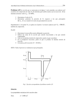 Juan Miquel Canet. Problemas de Estructuras. Cap 4: Momento flector 256 
Problema 4.35 La sección que se representa en la figura 1 está sometida a un esfuerzo axil 
excéntrico de compresión de valor N1 de tal forma que la fibra neutra sea la recta m-m’. Si las 
máximas tensiones valen  m  25 MPa , 
1. Determinar el valor de N1. 
2. Determinar asimismo la posición de N1 respecto a los ejes principales 
  2 3 G xˆ , G xˆ siendo G el centro de gravedad de la sección. 
Seguidamente ( y sin quitar N1 ) se aplica en el punto A un nuevo esfuerzo axil N 500 kN 2  , 
también de compresión. 
Se pide: 
1. Determinar la nueva fibra neutra dibujando su posición. 
2. Indicar las zonas de la sección que estarán traccionadas y las que estarán 
comprimidas. 
3. Valor de la máxima tensión de compresión y punto en que se produce. 
4. Si se produjeran tracciones, punto en que se produce la máxima tensión de 
tracción. 
5. Curvatura χ de la sección ( E = 30 GPa ). 
NOTA: Todo el ejercicio se realizará en ejes principales. 
Fig. 1. Sección correspondiente al problema resuelto 4.35 
Solución 
Las propiedades mecánicas de la sección valen 
Área: A = 2.000 cm2 
 