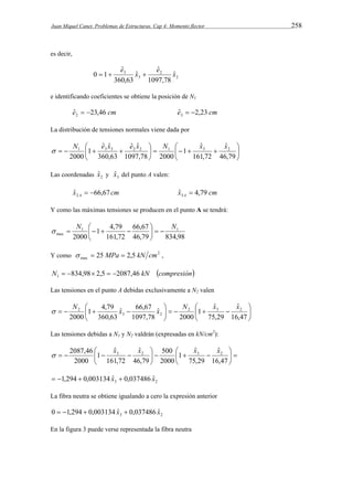 Juan Miquel Canet. Problemas de Estructuras. Cap 4: Momento flector 258 
es decir, 
2 
ˆ ˆ 
e e 0  1  3 x  
2 
x ˆ 
3 
1097,78 
ˆ 
360,63 
e identificando coeficientes se obtiene la posición de N1 
eˆ 23,46 cm 2   eˆ 2,23 cm 3   
La distribución de tensiones normales viene dada por 
 
 
N e x e x N  
x x  
1 3 3 2 2 1 3 2 ˆ 
     
 
 
 
ˆ ˆ 
    
 
ˆ 
46,79 
161,72 
1 
ˆ ˆ 
1097,78 2000 
360,63 
1 
2000 
Las coordenadas 2 ˆx y 3 ˆx del punto A valen: 
x cm A ˆ 66,67 2   x cm A ˆ 4,79 3  
Y como las máximas tensiones se producen en el punto A se tendrá: 
66,67 
 
     
1 1 
46,79 834,98 
1 4,79 
161,72 
2000 
max 
 
N  
N    
Y como 2 
max   25 MPa  2,5 kN cm , 
N 834,98 2,5 2087,46 kN compresión 1      
Las tensiones en el punto A debidas exclusivamente a N2 valen 
 
 
2 N x x N x x  
  
 
ˆ 
     
 
ˆ 66,67 
1 4,79 
    
 
ˆ 
16,47 
75,29 
1 
2000 
ˆ 
1097,78 
360,63 
2000 
2 3 2 
3 2 
Las tensiones debidas a N1 y N2 valdrán (expresadas en kN/cm2): 
 
  
2087,46 x x  
x x  
3 2 3 2 ˆ 
500 
     
 
 
ˆ 
    
 
ˆ 
16,47 
75,29 
1 
2000 
ˆ 
46,79 
161,72 
1 
2000 
3 2  1,294  0,003134 xˆ  0,037486 xˆ 
La fibra neutra se obtiene igualando a cero la expresión anterior 
3 2 0  1,294  0,003134 xˆ  0,037486 xˆ 
En la figura 3 puede verse representada la fibra neutra 
 