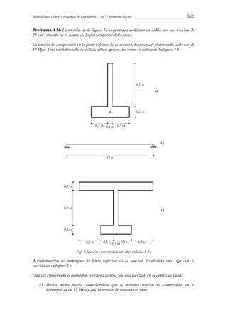 Juan Miquel Canet. Problemas de Estructuras. Cap 4: Momento flector 260 
Problema 4.36 La sección de la figura 1a se pretensa mediante un cable con una sección de 
25 cm2, situado en el centro de la parte inferior de la pieza. 
La tensión de compresión en la parte inferior de la sección, después del pretensado, debe ser de 
30 Mpa. Una vez fabricada, se coloca sobre apoyos, tal como se indica en la figura 1 b. 
Fig. 1 Sección correspondiente al problema 4.36 
A continuación se hormigona la parte superior de la sección, resultando una viga con la 
sección de la figura 1 c. 
Una vez endurecido el hormigón, se carga la viga con una fuerza F en el centro de su luz. 
a) Hallar dicha fuerza, considerando que la máxima tensión de compresión en el 
hormigón es de 35 MPa y que la tensión de tracción es nula. 
 
