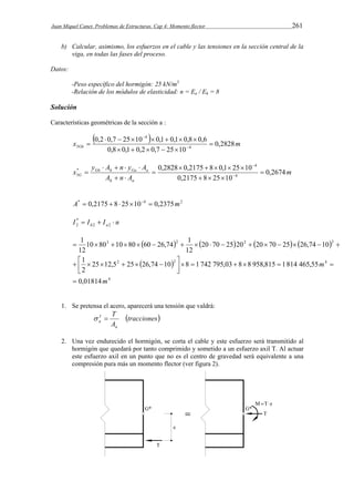 Juan Miquel Canet. Problemas de Estructuras. Cap 4: Momento flector 261 
b) Calcular, asimismo, los esfuerzos en el cable y las tensiones en la sección central de la 
viga, en todas las fases del proceso. 
Datos: 
-Peso específico del hormigón: 25 kN/m3 
-Relación de los módulos de elasticidad: n = Ea / Eh = 8 
Solución 
Características geométricas de la sección a : 
 0,2  0,7  25  10  
 x  0,1  0,1  0,8  
0,6 
0,2828 
m Gh   
0,8 0,1 0,2 0,7 25 10 
4 
4 
3  
     
m 
    
x y A n y A 
Gh h Ga a 
0,2828  0,2175  8  0,1  25  
10 
G 0,2674 
  
A n A 
h a 
0,2175 8 25 10 
4 
4 
* 
3  
   
 
  
 
A*  0,2175  8 25104  0,2375m2 
I * 
 I  I  n 2 
h 2 a 2 
10 80 10 80 60 26,74 1 
12 
        
  
3 2 2 2 
                
 
       
25 12,5 25 26,74 10 8 1 742 795,03 8 8 958,815 1 814 465,55 
4 
2 2 4 
1 
2 
0,01814 
20 70 25 20 20 70 25 26,74 10 
12 
1 
m 
m 
 
       
 
1. Se pretensa el acero, aparecerá una tensión que valdrá: 
tracciones 
T 
a 
A 
Ia 
  
2. Una vez endurecido el hormigón, se corta el cable y este esfuerzo será transmitido al 
hormigón que quedará por tanto comprimido y sometido a un esfuerzo axil T. Al actuar 
este esfuerzo axil en un punto que no es el centro de gravedad será equivalente a una 
compresión pura más un momento flector (ver figura 2). 
 