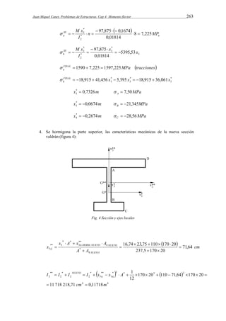Juan Miquel Canet. Problemas de Estructuras. Cap 4: Momento flector 263 
  
M x 
97,875 0,1674 
III 
a n MP 
a 
I 
8 7,225 
0,01814 
* 
2 
* 
   
3   
     
3 
* 
3 
III M x 
h   
* 
2 
* 
3 5395,53 
97,875 x x 
0,01814 
I 
  
    
FINAL MPa tracciones 
a   1590  7,225  1597,225 
* 
3 
FINAL 18,915 41,456 x * 
5,395 x * 
18,915 36,061x 
3 3 
h         
x* 0,7326m 
3  MPa A   7,50 
x* 0,0674m 
3   MPa B   21,345 
x* 0,2674m 
4   MPa C   28,56 
4. Se hormigona la parte superior, las características mecánicas de la nueva sección 
valdrán (figura 4): 
Fig. 4 Sección y ejes locales 
  cm 
** 
3 . 
x  A  x  
A 
G HORM NUEVO h NUEVO 
16,74  23,75  110  170  
20 
G 71,64 
A A 
x 
h NUEVO 
237,5 170 20 
* 
* * 
** 3 
3  
  
 
 
 
    
I I I NUEVO I x x A 
  
** 
2 
11 718 218,71 0,11718 
              
4 4 
1 
* 2 * 3 2 
36 
** 
36 
* 
2 2 
* 
2 
170 20 110 71,64 170 20 
12 
cm m 
 