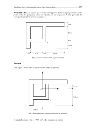 Juan Miquel Canet. Problemas de Estructuras. Cap 4: Momento flector 267 
Problema 4.37 En la sección que se indica en la figura 1, hallar el lugar geométrico de los 
puntos sobre los que puede actuar un esfuerzo axil de compresión N para que todas las 
correspondientes fibras neutras pasen por A. 
Fig. 1 Sección correspondiente al problema 4.37 
Solución 
En la figura 2 puede verse la disposición del centro de gravedad. 
Fig.2 Ejes coordenadas y posición del centro de gravedad 
El área de la sección vale: A  904 cm2 , y los momentos de inercia: 
 