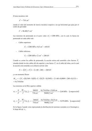 Juan Miquel Canet. Problemas de Estructuras. Cap 4: Momento flector 271 
El área mecánica vale 
A*  718 cm2 
siendo el valor del momento de inercia mecánico respecto a un eje horizontal que pasa por el 
centro de gravedad: 
I *  96.402,7 cm4 
Las tensiones de pretensado en el acero valen a MPa 
p   1200 , con lo cual, la fuerza de 
pretensado en cada cable vale: 
- Cables superiores 
F MPa cm kN s  1200  0,5 2  60 
- Cables inferiores 
F MPa cm kN i  1200  2 2  240 
Cuando se cortan los cables de pretensado, la sección mixta está sometida a dos fuerzas s F 
situadas donde los dos cables del ala superior y una fuerza i F en el cable del alma, con lo cual 
la sección está sometida a un esfuerzo axil de valor 
N  F F  kN s i   2   2 60  240  360 
y a un momento flector 
    
M F Ff s i 
16,716 
2 0,1369 0,05 0,25 0,1369 2 60 0,0869 240 0,1131 2 
kNm 
 
              
Las tensiones en la fibra superior valdrán 
kNm cm 
x kN 
16,716 13,69 
360 
 
N f 2,64 
  MPa compresión 
      
* 3 1 2 4 
cm 
cm 
M 
I 
A 
96402,7 
718 
2 
1 *   
kNm cm 
x kN 
N f 360 
16,716  
26,31 
9,576 
  MPa compresión 
      
* 3 2 2 4 
cm 
cm 
M 
I 
A 
96402,7 
718 
2 
2 *   
En la figura 2 puede verse representada la distribución de tensiones normales en el hormigón a 
lo largo del eje 3 x . 
 