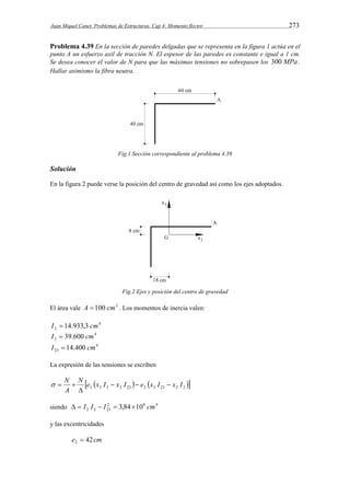 Juan Miquel Canet. Problemas de Estructuras. Cap 4: Momento flector 273 
Problema 4.39 En la sección de paredes delgadas que se representa en la figura 1 actúa en el 
punto A un esfuerzo axil de tracción N. El espesor de las paredes es constante e igual a 1 cm. 
Se desea conocer el valor de N para que las máximas tensiones no sobrepasen los 300 MPa . 
Hallar asimismo la fibra neutra. 
Fig.1 Sección correspondiente al problema 4.39 
Solución 
En la figura 2 puede verse la posición del centro de gravedad así como los ejes adoptados. 
Fig.2 Ejes y posición del centro de gravedad 
El área vale A  100 cm2 . Los momentos de inercia valen: 
4 
2 I  14.933,3 cm 
4 
3 I  39.600 cm 
4 
23 I  14.400 cm 
La expresión de las tensiones se escriben 
N    
     3 3 3 2 23 2 3 23 2 2 N e x I x I e x I x I 
A 
 
   
siendo 2 8 4 
2 3 23   I I  I  3,8410 cm 
y las excentricidades 
e 42cm 2  
 