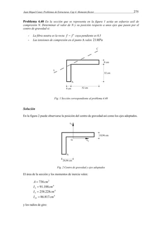 Juan Miquel Canet. Problemas de Estructuras. Cap 4: Momento flector 275 
Problema 4.40 En la sección que se representa en la figura 1 actúa un esfuerzo axil de 
compresión N. Determinar el valor de N y su posición respecto a unos ejes que pasen por el 
centro de gravedad si: 
- La fibra neutra es la recta f  f ' cuya pendiente es 0,5 
- Las tensiones de compresión en el punto A valen 21MPa 
Fig. 1 Sección correspondiente al problema 4.40 
Solución 
En la figura 2 puede observarse la posición del centro de gravedad así como los ejes adoptados. 
Fig. 2 Centro de gravedad y ejes adoptados 
El área de la sección y los momentos de inercia valen: 
A  736cm2 
4 
2 I  91.188cm 
4 
3 I  258.228cm 
4 
23 I  86.817cm 
y los radios de giro: 
 