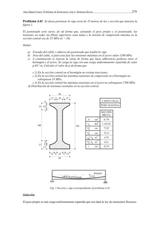 Juan Miquel Canet. Problemas de Estructuras. Cap 4: Momento flector 278 
Problema 4.41 Se desea pretensar la viga recta de 35 metros de luz y sección que muestra la 
figura 1. 
El postensado será curvo, de tal forma que, actuando el peso propio y el postensado, las 
tensiones en todas las fibras superiores sean nulas y la tensión de compresión máxima en la 
sección central sea de 35 MPa (n = 10). 
Hallar: 
a) Trazado del cable y esfuerzo de postensado que tendrá la viga. 
b) Área del cable, si para esta fase las tensiones máximas en el acero valen 1200 MPa. 
c) A continuación se inyecta la vaina de forma que haya adherencia perfecta entre el 
hormigón y el acero. Se carga la viga con una carga uniformemente repartida de valor 
p kN / m. Calcular el valor de p de forma que: 
c.1) En la sección central en el hormigón no existan tracciones. 
c.2) En la sección central las máximas tensiones de compresión en el hormigón no 
sobrepasen 35 MPa. 
c.3) En la sección central las máximas tensiones en el acero no sobrepasen 1700 MPa. 
d) Distribución de tensiones normales en la sección central. 
Fig. 1 Sección y viga correspondiente al problema 4.41 
Solución 
El peso propio es una carga uniformemente repartida que nos dará la ley de momentos flectores: 
 
