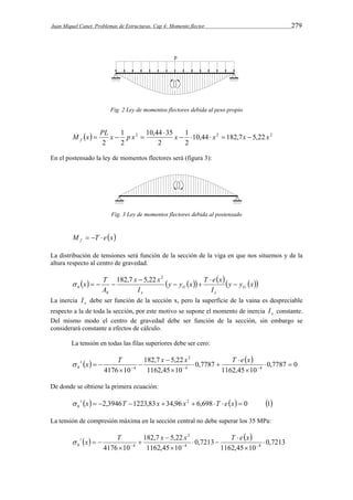 Juan Miquel Canet. Problemas de Estructuras. Cap 4: Momento flector 279 
Fig. 2 Ley de momentos flectores debida al peso propio 
M x PL x 1 
p x 10,44 35 
x  1 
  x  x  
x f   2 10,44 2 182,7 5,22 2 
2 
2 
2 
2 
 
   
En el postensado la ley de momentos flectores será (figura 3): 
Fig. 3 Ley de momentos flectores debida al postensado 
M T e x f    
La distribución de tensiones será función de la sección de la viga en que nos situemos y de la 
altura respecto al centro de gravedad. 
    y y  x  T e x 
y y x 
182,7 5,22 2  
x T G 
h  
I 
x x 
I 
A 
x 
G 
h x 
 
  
 
   
La inercia x I debe ser función de la sección x, pero la superfície de la vaina es despreciable 
respecto a la de toda la sección, por este motivo se supone el momento de inercia x I constante. 
Del mismo modo el centro de gravedad debe ser función de la sección, sin embargo se 
considerará constante a efectos de cálculo. 
La tensión en todas las filas superiores debe ser cero: 
    
0,7787 0 
s x T x x T e x 
h  
     
4176 10 4 1162,45 10 
4 
0,7787 
182,7 5,22 
1162,45 10 
2 
4   
 
 
  
 
 
 
 
De donde se obtiene la primera ecuación: 
s x  2,3946T 1223,83 x 34,96 x2  6,698 T  e x  0 1 
h  
La tensión de compresión máxima en la sección central no debe superar los 35 MPa: 
    
0,7213 
i x T x x T e x 
h  
     
4176 10 4 1162,45 10 
4 
0,7213 
182,7 5,22 
1162,45 10 
2 
4  
 
 
  
 
 
 
 
 