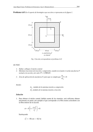 Juan Miquel Canet. Problemas de Estructuras. Cap 4: Momento flector 285 
Problema 4.43 En el soporte de hormigón cuya sección se representa en la figura 1. 
Fig. 1 Sección correspondiente al problema 4.43 
SE PIDE: 
1. Hallar y dibujar el núcleo central. 
2. Máximas tracciones de tracción y compresión, cuando en el punto A actúa una fuerza P 
normal a la sección y de valor   2.500 kN . 
 
m 
 
3. Área de aplicación de una fuerza N, para que se cumpla que  4 
m 
Siendo: 
m  módulo de la máxima tensión a compresión. 
m   módulo de la máxima tensión a tracción. 
Solución 
1. Para obtener el núcleo central, habida cuenta de las simetrías, será suficiente obtener 
únicamente un punto, por ejemplo el que corresponde a la fibra neutra coincidente con 
la fibra inferior de la sección. 
 
e x 
1 0 2 
2 
0 
3 3    
 
  
  
r 
 N 
Sustituyendo 
x0 50 cm 0,5 m 
3     
 