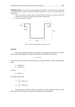 Juan Miquel Canet. Problemas de Estructuras. Cap 4: Momento flector 288 
Problema 4.44 En la sección de paredes delgadas de la figura 1 (las dimensiones están dadas 
en centímetros) las paredes horizontales tienen un espesor de 1 cm y las verticales de 0,6 cm. 
Determinar: 
 Valor de x para que cuando actúe un momento flector situado en un plano vertical las 
máximas tracciones sean iguales a las máximas compresiones. 
 Núcleo central de la sección. 
Fig. 1 Sección correspondiente al problema 4.44 
Solución 
Para que las máximas tensiones sean iguales a las máximas compresiones, es preciso 
que el centro de gravedad de la sección esté situado en la mitad del centro, es decir 
x = 14,2 cm 
Con este valor, los momentos de inercia repecto a un eje horizontal y vertical respectivamente 
valen 
I2 = 70.900 cm4 
I3 = 119.657 cm4 
y el área 
A = 170,4 cm2 
Los radios de giro valen 
r  I  
2 2 2 
2 416,1 cm 
A 
I 
2 3 2 
3 702,2 cm 
r   
A 
Para determinar el núcleo central se envuelve la sección mediante rectas que serán 
fibras neutras. Por otro lado, la ecuación de cada fibra neutra viene dada por 
 