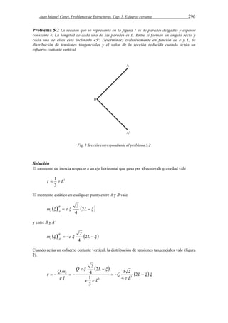Juan Miquel Canet. Problemas de Estructuras. Cap. 5. Esfuerzo cortante 296 
Problema 5.2 La sección que se representa en la figura 1 es de paredes delgadas y espesor 
constante e. La longitud de cada una de las paredes es L. Entre sí forman un ángulo recto y 
cada una de ellas está inclinada 45º. Determinar, exclusivamente en función de e y L, la 
distribución de tensiones tangenciales y el valor de la sección reducida cuando actúa un 
esfuerzo cortante vertical. 
Fig. 1 Sección correspondiente al problema 5.2 
Solución 
El momento de inercia respecto a un eje horizontal que pasa por el centro de gravedad vale 
I  1 e L 
3 
3 
El momento estático en cualquier punto entre A y B vale 
2 
m    e  L   B 
e A 2 
4 
y entre B y A’ 
2 
         m e L B 
e A 2 
4 
Cuando actúa un esfuerzo cortante vertical, la distribución de tensiones tangenciales vale (figura 
2). 
  
2 
Q me 2 
   
Q e L 
  
 
3 2 
    L 
    
e L 
Q 
1 
e e L 
e I 
4 
3 
2 
4 
3 
3 
 