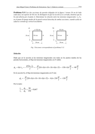Juan Miquel Canet. Problemas de Estructuras. Cap. 5. Esfuerzo cortante 314 
Problema 5.11 Las dos secciones de paredes delgadas de la figura 1 tienen 20 cm de lado 
cada una y un espesor de 0,6 cm. Se distinguen en que la sección a) es cerrada, mientras que la 
b) está abierta por el punto A. Determinar la relación entre las tensiones tangenciales a b   
en el punto D (punto medio de la pared vertical derecha) de ambas secciones, cuando actúa un 
esfuerzo cortante Q, vertical ascendente. 
Fig. 1 Secciones correspondientes al problema 5.11 
Solución 
Dado que en la sección a) las tensiones tangenciales son nulas en los puntos medios de las 
paredes horizontales, el flujo de tensiones tangenciales en D valdrá: 
    
Q 
I 
Q 
D D   0,6   2   10 0,610 10 0,65  150 0,6  90 
I 
Q 
I 
Q m e D 
I 
En la sección b), el flujo de tensiones tangenciales en D vale: 
  
Q 
I 
Q 
D  '   20 0,610 10 0,65  0,6 250  150 
I 
Q 
I 
Por lo tanto: 
0,667 
90 
 
'    
150 
D 
D 
 
a 
b 
 
 
 
