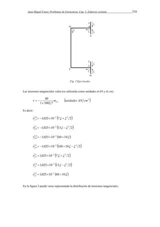 Juan Miquel Canet. Problemas de Estructuras. Cap. 5. Esfuerzo cortante 316 
Fig. 2 Ejes locales 
Las tensiones tangenciales valen (se utilizarán como unidades el kN y el cm). 
40 m unidades kN cm  e 
 2  
2 : 
1 3902,7 
   
Es decir: 
 B  1,025102 7  2 2 
A 
 C  1,025102 13  2 2 
B 
    10 60 10 025 , 1 2      DB 
 E  1,025102 160 10  2 2 
D 
 L  1,025102 7  2 2 
F 
  2 13 10 025 , 1 2 2        HL 
    10 60 10 025 , 1 2     EL 
En la figura 3 puede verse representada la distribución de tensiones tangenciales. 
 