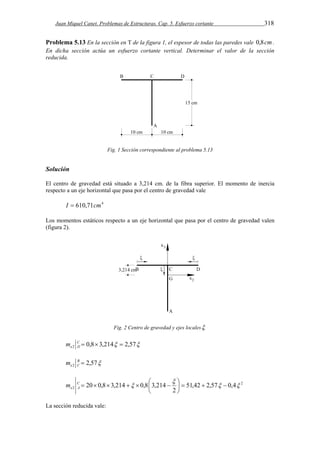 Juan Miquel Canet. Problemas de Estructuras. Cap. 5. Esfuerzo cortante 318 
Problema 5.13 En la sección en T de la figura 1, el espesor de todas las paredes vale 0,8cm. 
En dicha sección actúa un esfuerzo cortante vertical. Determinar el valor de la sección 
reducida. 
Fig. 1 Sección correspondiente al problema 5.13 
Solución 
El centro de gravedad está situado a 3,214 cm. de la fibra superior. El momento de inercia 
respecto a un eje horizontal que pasa por el centro de gravedad vale 
I  610,71cm4 
Los momentos estáticos respecto a un eje horizontal que pasa por el centro de gravedad valen 
(figura 2). 
Fig. 2 Centro de gravedad y ejes locales 
0,8 3,214 2,57 2 C    
e D m 
2,57 2 B  
e C m 
2 
 
C        
2 51,42 2,57 0,4 
20 0,8 3,214 0,8 3,214   
  
   2 
 
 
e A m 
La sección reducida vale: 
 