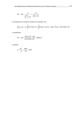 Juan Miquel Canet. Problemas de Estructuras. Cap. 5. Esfuerzo cortante 319 
kA I 
2 
    
  
2 
I e 
2 
2 
 m d 
m 
2 
2 
d 
e 
e e 
* 
La integral de los momentos estáticos al cuadrado vale: 
10 
            
2 2 2 2 5 
2 m d 2 2,57 d 51,42 2,57 0,4 d 0,331925 10 e 
0 
15 
0 
y sustitutendo: 
  2 
kA 610,71 0,8  cm 
5 
2 
 
* 8,99 
0,331925  
10 
   
y también: 
0,32 
* 8,99 
  
28 
 
 
A 
k 
 
