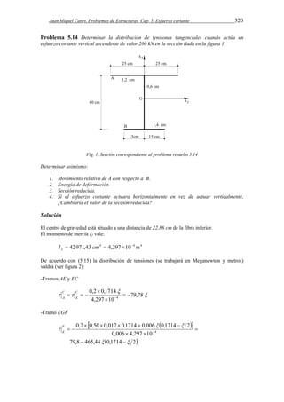 Juan Miquel Canet. Problemas de Estructuras. Cap. 5. Esfuerzo cortante 320 
Problema 5.14 Determinar la distribución de tensiones tangenciales cuando actúa un 
esfuerzo cortante vertical ascendente de valor 200 kN en la sección dada en la figura 1. 
Fig. 1. Sección correspondiente al problema resuelto 5.14 
Determinar asimismo: 
1. Movimiento relativo de A con respecto a B. 
2. Energía de deformación. 
3. Sección reducida. 
4. Si el esfuerzo cortante actuara horizontalmente en vez de actuar verticalmente, 
¿Cambiaría el valor de la sección reducida? 
Solución 
El centro de gravedad está situado a una distancia de 22,86 cm de la fibra inferior. 
El momento de inercia I2 vale: 
2 I  42971,43 cm  4,297 10 m 
4 4 4 
De acuerdo con (5.15) la distribución de tensiones (se trabajará en Meganewton y metros) 
valdrá (ver figura 2): 
-Tramos AE y EC 
 
 
0,2 0,1714 
C 
E 
  79,78 
4,297 10 
4   
 
 
    
C 
A 
-Tramo EGF 
   
0,2  0,50  0,012  0,1714  0,006 0,1714  
2 
   
0,006 4,297 10 
79,8 465,44 0,1714 2 
4 
  
  
 
  
 
  
F 
E 
 
