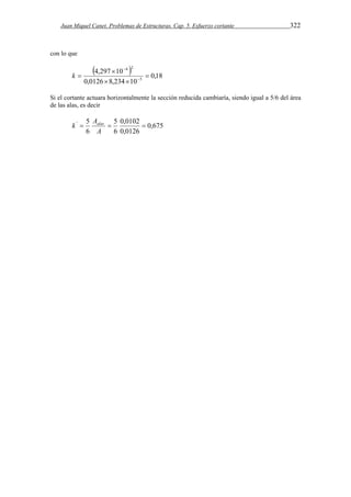 Juan Miquel Canet. Problemas de Estructuras. Cap. 5. Esfuerzo cortante 322 
con lo que 
 4,297  
10 
 
4  2 
 
0,18 
0,0126 8,234 10 
5 
  
  
k 
Si el cortante actuara horizontalmente la sección reducida cambiaría, siendo igual a 5/6 del área 
de las alas, es decir 
0,675 
k Aalas 
'  5   
5 
0,0102 
6 
0,0126 
6 
A 
 