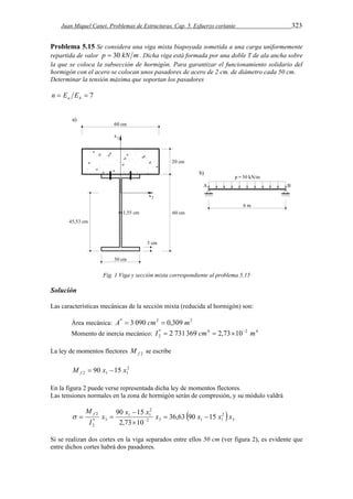 Juan Miquel Canet. Problemas de Estructuras. Cap. 5. Esfuerzo cortante 323 
Problema 5.15 Se considera una viga mixta biapoyada sometida a una carga uniformemente 
repartida de valor p  30 kN m. Dicha viga está formada por una doble T de ala ancha sobre 
la que se coloca la subsección de hormigón. Para garantizar el funcionamiento solidario del 
hormigón con el acero se colocan unos pasadores de acero de 2 cm. de diámetro cada 50 cm. 
Determinar la tensión máxima que soportan los pasadores 
  7 a h n E E 
Fig. 1 Viga y sección mixta correspondiente al problema 5.15 
Solución 
Las características mecánicas de la sección mixta (reducida al hormigón) son: 
Área mecánica: A*  3 090 cm2  0,309 m2 
Momento de inercia mecánico: * 4 2 4 
2 I  2 731 369 cm  2,7310 m 
La ley de momentos flectores f 2 M se escribe 
2 
2 1 1 M 90 x 15 x f   
En la figura 2 puede verse representada dicha ley de momentos flectores. 
Las tensiones normales en la zona de hormigón serán de compresión, y su módulo valdrá 
M f   
x 90 x 15 x x x x x 
 2 
 3 
2 
 
2 36,63 90 15 
    
1 1 
2 3 1 1 
* 3 
2 
2,73 10 
I 
 
Si se realizan dos cortes en la viga separados entre ellos 50 cm (ver figura 2), es evidente que 
entre dichos cortes habrá dos pasadores. 
 