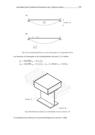 Juan Miquel Canet. Problemas de Estructuras. Cap. 5. Esfuerzo cortante 324 
Fig.2 Ley de momentos flectores y cortes en dos puntos C y D separados 50 cm. 
Las tensiones en el hormigón en las correspondientes secciones C y D valdrán 
 2 
 3 
1 1 36,63 90 x 15 x x C C C    
 2 
   3 1 3 
1 1 36,63 90 x 15 x x 549,45 x 1 511 x D D D C C        
Fig.3 Distribución de tensiones en el hormigón en las secciones C y D 
La resultante de las tensiones en la zona de hormigón de la sección C valdrá 
 