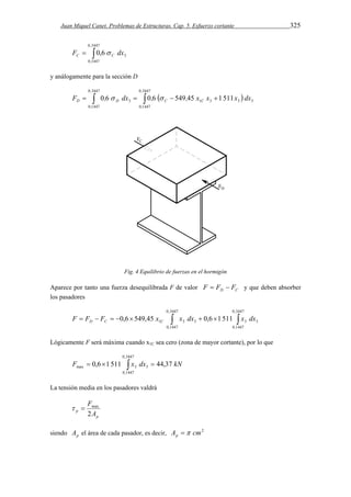 Juan Miquel Canet. Problemas de Estructuras. Cap. 5. Esfuerzo cortante 325 
0,3447 
  
3 F 0,6 dx C C  
0,1447 
y análogamente para la sección D 
0 3447 
        
D D C C F ,  dx ,  , x x x dx 
0 1447 
0 3447 
3 1 3 3 3 0 6 0 6 549 45 1 511 
0 1447 
, 
, 
, 
, 
Fig. 4 Equilibrio de fuerzas en el hormigón 
Aparece por tanto una fuerza desequilibrada F de valor D C F  F  F y que deben absorber 
los pasadores 
0,3447 
         
1 3 3 3 3 F F F 0,6 549,45 x x dx 0,6 1 511 x dx D C C 
0,1447 
0,3447 
0,1447 
Lógicamente F será máxima cuando x1C sea cero (zona de mayor cortante), por lo que 
0,3447 
    
max 3 3 F 0,6 1 511 x dx 44,37 kN 
0,1447 
La tensión media en los pasadores valdrá 
  max 
p 
F 
2 
p A 
siendo p A el área de cada pasador, es decir, A cm2 p  
 