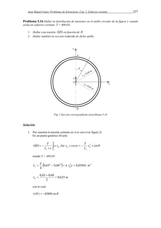 Juan Miquel Canet. Problemas de Estructuras. Cap. 5. Esfuerzo cortante 327 
Problema 5.16 Hallar la distribución de tensiones en el anillo circular de la figura 1 cuando 
actúa un esfuerzo cortante T = 400 kN. 
1. Hallar esta tensión    en función de  . 
2. Hallar también la sección reducida de dicho anillo. 
Fig. 1 Sección correspondiente al problema 5.16 
Solución 
1. Por simetría la tensión cortante en A es cero (ver figura 2) 
En un punto genérico M será: 
       
T 2 
 
2 2 
  
 
e r d r cos T 
     
O 
m m m r sin 
I 
I e 
siendo T = 400 kN 
 4 4  3 4 
 
I r e m m     
2 0,65 0,60 0,03841 
4 
0,65  
0,60  
r m m 0,625 
2 
 
con lo cual 
 ( )  4,068 sin 
 