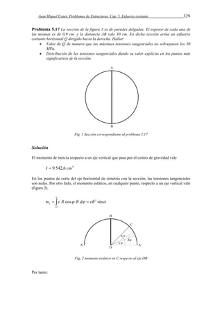 Juan Miquel Canet. Problemas de Estructuras. Cap. 5. Esfuerzo cortante 329 
Problema 5.17 La sección de la figura 1 es de paredes delgadas. El espesor de cada una de 
las mismas es de 0,9 cm. y la distancia AB vale 30 cm. En dicha sección actúa un esfuerzo 
cortante horizontal Q dirigido hacia la derecha. Hallar: 
 Valor de Q de manera que las máximas tensiones tangenciales no sobrepasen los 30 
MPa. 
 Distribución de las tensiones tangenciales dando su valor explícito en los puntos más 
significativos de la sección. 
Fig. 1 Sección correspondiente al problema 5.17 
Solución 
El momento de inercia respecto a un eje vertical que pasa por el centro de gravedad vale 
I  9 542,6 cm4 
En los puntos de corte del eje horizontal de simetría con la sección, las tensiones tangenciales 
son nulas. Por otro lado, el momento estático, en cualquier punto, respecto a un eje vertical vale 
(figura 2). 
 
   
e m e R cos R d eR2 sin 
   
O 
Fig. 2 momento estático en C respecto al eje OB 
Por tanto: 
 