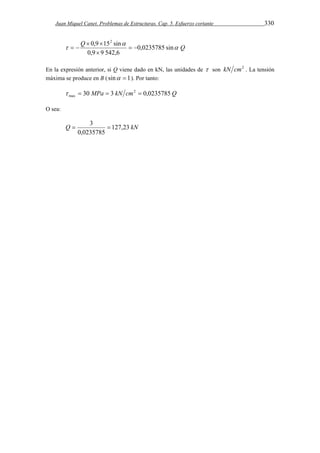 Juan Miquel Canet. Problemas de Estructuras. Cap. 5. Esfuerzo cortante 330 
0,9 152 sin 
Q   
 
 Q 
 0,0235785 sin 
0,9 9 542,6 
  
 
  
En la expresión anterior, si Q viene dado en kN, las unidades de  son kN cm2 . La tensión 
máxima se produce en B ( sin  1). Por tanto: 
30 MPa 3 kN cm2 0,0235785 Q 
max     
O sea: 
 3  
Q 127,23 kN 
0,0235785 
 