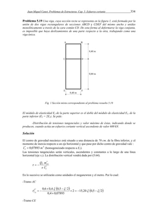 Juan Miquel Canet. Problemas de Estructuras. Cap. 5. Esfuerzo cortante 334 
Problema 5.19 Una viga, cuya sección recta se representa en la figura 1, está formada por la 
unión de dos vigas rectangulares de secciones ABCD y CDEF del mismo ancho y unidas 
monolíticamente a través de la cara común CD. De esta forma al deformarse la viga conjunta, 
es imposible que haya deslizamientos de una parte respecto a la otra, trabajando como una 
viga única. 
Fig. 1 Sección mixta correspondiente al problema resuelto 5.19 
El módulo de elasticidad E2 de la parte superior es el doble del módulo de elasticidad E1, de la 
parte inferior (E2 = 2E1). Se pide: 
-Distribución de tensiones tangenciales y valor máximo de éstas, indicando donde se 
producen, cuando actúa un esfuerzo cortante vertical ascendente de valor 600 kN. 
Solución 
El centro de gravedad mecánico está situado a una distancia de 70 cm. de la fibra inferior, y el 
momento de inercia respecto a un eje horizontal y que pase por dicho centro de gravedad vale : 
* 4 
2 I  0,07893 m (homogeneizado respecto a E1). 
Las tensiones tangenciales serán verticales, ascendentes y constantes a lo largo de una línea 
horizontal (eje x2). La distribución vertical vendrá dada por (5.64). 
Q m   e 
* 
2 
* 
3 2 
e I 
En lo sucesivo se utilizarán como unidades el meganewton y el metro. Por lo cual: 
-Tramo AC 
    2 15,20 0,5 2 
0,6  0,4  0,5  
 
2   
     
0,4  
0,07893 
  C 
A 
-Tramo CE 
 