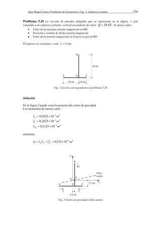 Juan Miquel Canet. Problemas de Estructuras. Cap. 5. Esfuerzo cortante 336 
Problema 5.20 La sección de paredes delgadas que se representa en la figura .1 está 
sometida a un esfuerzo cortante, vertical ascendente de valor Q  30 kN . Se desea saber: 
 Valor de la máxima tensión tangencial en BD. 
 Posición y sentido de dicha tensión tangencial. 
 Valor de la tensión tangencial en D para la pared BD. 
El espesor es constante y vale e  1 cm. 
Fig. 1 Sección correspondiente al problema 5.20 
Solución 
En la figura 2 puede verse la posición del centro de gravedad. 
Los momentos de inercia valen: 
4 4 
2 I  0,562510 m 
4 4 
3 I  0,262510 m 
4 4 
23 I  0,112510 m 
asimismo, 
2 8 8 
2 3 23   I I  I  0,13510 m 
Fig. 2 Centro de gravedad y fibra neutra 
 