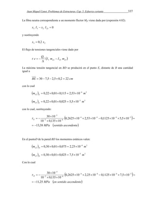 Juan Miquel Canet. Problemas de Estructuras. Cap. 5. Esfuerzo cortante 337 
La fibra neutra correspondiente a un momento flector Mf2 viene dada por (expresión 4.82). 
3 3 2 23 0 x I  x I  
y sustituyendo 
3 2 x  0,2 x 
El flujo de tensiones tangenciales viene dado por 
  3 2 23 3 
3 
e e I m I m 
Q 
e  
 
   
La máxima tensión tangencial en BD se producirá en el punto E, distante de B una cantidad 
igual a 
BE  30  7,5  2,5 0,2  22 cm 
con lo cual 
        
4 3 
2 m 0,22 0,01 0,115 2,53 10 m e E 
        
5 3 
3 m 0,22 0,01 0,025 5,5 10 m e E 
con lo cual, sustituyendo: 
 
3 
30 10 4 4 4 5 
2 8 
  
 
      
  
MPa sentido ascendente 
E 
13,38 
0,2625 10 2,53 10 0,1125 10 5,5 10 
10 0,135 10 
  
        
  
 
En el puntoD de la pared BD los momentos estáticos valen: 
        
4 3 
2 m 0,30 0,01 0,075 2,25 10 m e D 
        
5 3 
3 m 0,30 0,01 0,025 7,5 10 m e D 
Con lo cual 
3 
 
30 10 4 4 4 5 
2 8 
  
 
      
  
MPa en sentido ascendente 
D 
11,25 
0,2625 10 2,25 10 0,1125 10 7,5 10 
10 0,135 10 
  
        
  
 
 