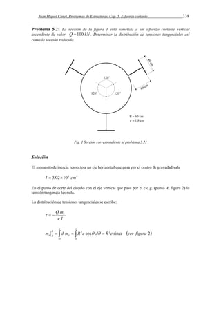 Juan Miquel Canet. Problemas de Estructuras. Cap. 5. Esfuerzo cortante 338 
Problema 5.21 La sección de la figura 1 está sometida a un esfuerzo cortante vertical 
ascendente de valor Q  100 kN . Determinar la distribución de tensiones tangenciales así 
como la sección reducida. 
Fig. 1 Sección correspondiente al problema 5.21 
Solución 
El momento de inercia respecto a un eje horizontal que pasa por el centro de gravedad vale 
I  3,02106 cm4 
En el punto de corte del círculo con el eje vertical que pasa por el c.d.g. (punto A, figura 2) la 
tensión tangencia les nula. 
La distribución de tensiones tangenciales se escribe: 
Q m   e 
e I 
  
       
m B 
d m R2e cos  d  R2e  
ver figura e sin 2 
A e 
O O 
 