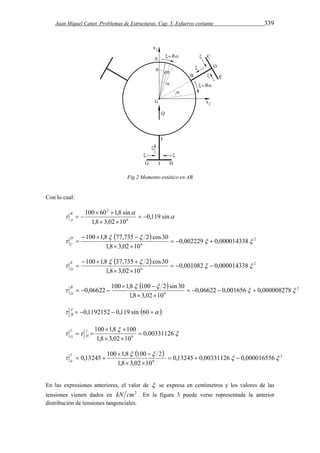 Juan Miquel Canet. Problemas de Estructuras. Cap. 5. Esfuerzo cortante 339 
Fig.2 Momento estático en AB 
Con lo cual: 
 
 
100  60  
1,8 sin 
 0,119 sin 
1,8 3,02 10 
6 
2 
  
  
  B 
A 
  2 
100 1,8 77,735 2 cos30   
   
 D 
C 
  
6 0,002229 0,000014338 
    
1,8  3,02  
10 
  2 
100 1,8 37,735 2 cos30   
   
 E 
D 
  
6 0,001082 0,000014338 
    
1,8  3,02  
10 
  2 
0,06622 100 1,8 100 2 sin 30   
6 0,06622 0,001656 0,000008278 
  
  
     
1,8  3,02  
10 
   B 
D 
        60 sin 119 , 0 1192152 , 0 FB 
 
100  1,8  
 
100 
  0,00331126 
1,8 3,02 10 
6  
  
 I  
H 
I 
G 
  2 
   
 
0,13245 100 1,8 100 2   
6 0,13245 0,00331126 0,000016556 
    
1,8  3,02  
10 
  I 
F 
En las expresiones anteriores, el valor de  se expresa en centímetros y los valores de las 
tensiones vienen dados en kN cm2 . En la figura 3 puede verse representada la anterior 
distribución de tensiones tangenciales. 
 