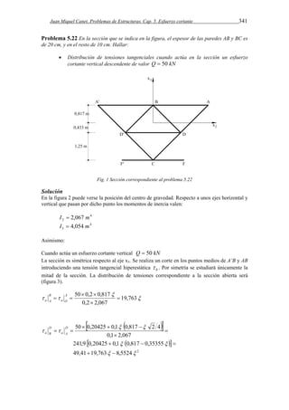 Juan Miquel Canet. Problemas de Estructuras. Cap. 5. Esfuerzo cortante 341 
Problema 5.22 En la sección que se indica en la figura, el espesor de las paredes AB y BC es 
de 20 cm, y en el resto de 10 cm. Hallar: 
 Distribución de tensiones tangenciales cuando actúa en la sección un esfuerzo 
cortante vertical descendente de valor Q  50 kN 
Fig. 1 Sección correspondiente al problema 5.22 
Solución 
En la figura 2 puede verse la posición del centro de gravedad. Respecto a unos ejes horizontal y 
vertical que pasan por dicho punto los momentos de inercia valen: 
4 
2 I  2,067 m 
4 
3 I  4,054 m 
Asimismo: 
Cuando actúa un esfuerzo cortante vertical Q  50 kN 
La sección es simétrica respecto al eje x3. Se realiza un corte en los puntos medios de A’B y AB 
introduciendo una tensión tangencial hiperestática 0  . Por simetría se estudiará únicamente la 
mitad de la sección. La distribución de tensiones correspondiente a la sección abierta será 
(figura 3). 
 
50  0,2  
0,817  
 
  19,763 
0,2  
2,067 
  A 
a O 
B 
a A 
   
   
50  0,20425  0,1  0,817  
 
2 4 
0,1 2,067 
241,9 0,20425 0,1 0,817 0,35355 
    
 
49,41 19,763  8,5524  
2 
  
  
 
 
  D 
a A 
D 
a B 
 