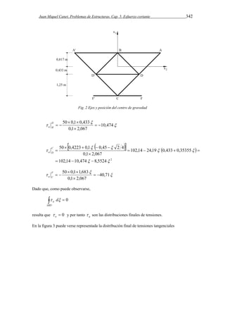 Juan Miquel Canet. Problemas de Estructuras. Cap. 5. Esfuerzo cortante 342 
Fig. 2 Ejes y posición del centro de gravedad 
 
50  0,1  
0,433  
  
 10,474 
0,1  
2,067 
  D 
a H 
     
50  0,4223  0,1  0,45  
2 4 
102,14 10,474 8,5524 2 
102,14 24,19 0,433 0,35355 
0,1 2,067 
  
  
  
 
   
    
 
 C 
a D 
 
50  0,1  
1,683  
  
 40,71 
0,1  
2,067 
  F 
a C 
Dado que, como puede observarse, 
  
ABD 
a  d 0 
resulta que  0 o  y por tanto a  son las distribuciones finales de tensiones. 
En la figura 3 puede verse representada la distribución final de tensiones tangenciales 
 