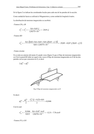 Juan Miquel Canet. Problemas de Estructuras. Cap. 5. Esfuerzo cortante 345 
En la figura 2 se indican las coordenadas locales para cada una de las paredes de la sección. 
Como unidad de fuerza se utilizará el Meganewton y como unidad de longitud el metro. 
La distribución de tensiones tangenciales se escribirá: 
-Tramos CB y AB 
 
 
0,6 0,65 
B 
A 
  24,91 
1,56575 10 
2   
 
 
    
B 
C 
-Tramos BD 
     29,89 63,87 0,65 2 
0,6  0,02  0,6  0,65  0,01  0,65  
 
2 
     
   
0,01 1,56575 10 
2   
  
D 
B 
-Tramo circular 
Si se aísla un entorno del punto D, puede verse (figura 3) que el flujo de tensiones tangenciales 
en D de la pared BD debe ser igual a dos veces el flujo de tensiones tangenciales en D de las dos 
paredes curvas que concurren en D, es decir 
DE 
D 2  
BD 
D 
Fig.3 Flujo de tensiones tangenciales en D 
Es decir: 
  
0,1846 
0,2 0,01 
2 
   
2 
 
  
  
 
DB 
BD 
DE D 
D 
Con lo cual: 
 
, , sin 
E 01846 
, 
0 6 0 45 
 
12 31 7 76 
D  , , sin 
, 
, 
156576 10 
0 015 
2 
2 
   
 
 
    
-Tramos FG y GH 
 