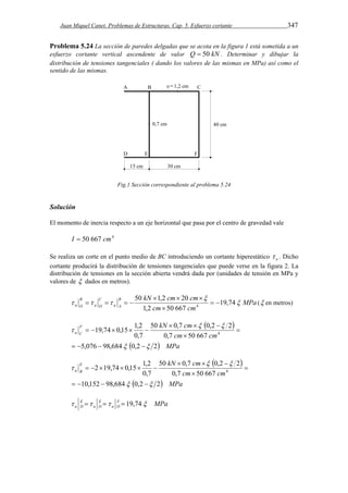 Juan Miquel Canet. Problemas de Estructuras. Cap. 5. Esfuerzo cortante 347 
Problema 5.24 La sección de paredes delgadas que se acota en la figura 1 está sometida a un 
esfuerzo cortante vertical ascendente de valor Q  50 kN . Determinar y dibujar la 
distribución de tensiones tangenciales ( dando los valores de las mismas en MPa) así como el 
sentido de las mismas. 
Fig.1 Sección correspondiente al problema 5.24 
Solución 
El momento de inercia respecto a un eje horizontal que pasa por el centro de gravedad vale 
I  50 667 cm4 
Se realiza un corte en el punto medio de BC introduciendo un cortante hiperestático o  . Dicho 
cortante producirá la distribución de tensiones tangenciales que puede verse en la figura 2. La 
distribución de tensiones en la sección abierta vendrá dada por (unidades de tensión en MPa y 
valores de  dados en metros). 
MPa 
B 50 kN 1,2 cm 20 
cm 
a A 
   
B 
a O  
    ( en metros) 
cm cm 
C 
a O 
 
   19,74 
1,2 50 667 
4   
 
  
F kN cm 
a C 
5,076 98,684 0,2 2 
50  0,7  0,2  
2 
19,74 0,15 1,2 4 
cm cm 
0,7 50 667 
0,7 
  MPa 
  
  
 
    
 
 
     
  
E kN cm 
a B 
10,152 98,684 0,2 2 
50  0,7  0,2  
2 
2 19,74 0,15 1,2 4 
cm cm 
0,7 50 667 
0,7 
  MPa 
  
  
 
    
 
 
      
E 
a D     19,74 
MPa FO 
a 
EO 
a 
 