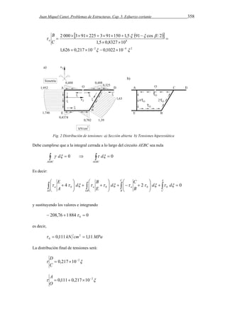 Juan Miquel Canet. Problemas de Estructuras. Cap. 5. Esfuerzo cortante 358 
   
2 000  3  91  225  3  91  150  1,5 91  
cos 2 
8 
1,5 0,8327 10 
   
2 4 2 
1,626 0,217 10 0,1022 10 
  
B 
a 
 
      
 
  
 
C 
Fig. 2 Distribución de tensiones: a) Sección abierta b) Tensiones hiperestática 
Debe cumplirse que a la integral cerrada a lo largo del circuito AEBC sea nula 
     
AEBC AEBC 
 d 0  d 0 
Es decir: 
 
 
 
 
C 
B 
E 
 
          
    
 
    
  
 
  
a a a d d 
  
4       2     
0 0 0 0 0 AE EB 
C 
B 
A 
C 
B 
d 
E 
d 
A 
y sustituyendo los valores e integrando 
208,76 1884 0 0     
es decir, 
0,111 kN cm2 1,11MPa 
0    
La distribución final de tensiones será: 
D 
  0,217 102 
C 
A 
  0,111 0,217 102 
O 
 
