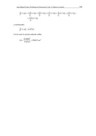 Juan Miquel Canet. Problemas de Estructuras. Cap. 5. Esfuerzo cortante 360 
      
2 2 2 2 2 2 
e d 2 3 d 2 3 d 2 3 d 1,5 d 2 3 
d 
            
      
CD OA OC AE EB 
 
 
BC 
d 
2 
  
2 1,5 
y sustituyendo: 
 2e d  4 473,5 
Con lo cual, la sección reducida valdrá: 
  2 
2 
kA  2 000  894,15 
cm 
4 473,5 
 