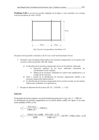 Juan Miquel Canet. Problemas de Estructuras. Cap. 5. Esfuerzo cortante 361 
Problema 5.28 La sección de paredes delgadas de la figura 1 está sometida a un cortante 
vertical ascendente de valor 150 kN. 
Fig.1 Sección correspondiente al problema 5.28 
El espesor de las paredes verticales es de 0,5 cm y el de las horizontales 0,8 cm. 
1. Tomando como incógnitas hiperestáticas las tensiones tangenciales en los puntos más 
cercanos a B de las paredes AB y BC, hallar: 
a) La distribución de tensiones tangenciales de la sección abierta, indicando 
 Expresión analítica de las leyes, indicando claramente las 
coordenadas locales elegidas. 
 Dibujo de las tensiones señalando los valores más significativos y el 
sentido de las tensiones. 
b) Valor y sentido de la distribución de tensiones tangenciales debido a las 
tensiones tangenciales hiperestáticas. 
c) La distribución de tensiones tangenciales de la sección cerrada con las mismas 
indicaciones señaladas en el apartado a). 
2. Energía de deformación de la pieza AD. (E = 210 GPa , v = 0,2) 
Solución 
El momento de inercia respecto a un eje horizontal que pase por el c.d.g. vale I1 = 5800 cm4. 
La distribución de tensiones tangenciales en la sección abierta valdrá (ver figura 2) (se usan 
como unidades el MN y el m). 
 
 
0,15  
0,1 
 258,62 
   
5 800 10 
8   
 
B 
a A 
    82,759 2 586,2 0,1 2 
0,15  0,1  
2 
     
5 800 10 
258,62 0,2 0,008 
0,005 
8   
 
 
 
  
   
D 
a A 
 