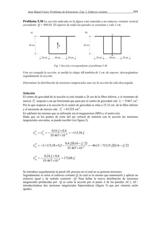 Juan Miquel Canet. Problemas de Estructuras. Cap. 5. Esfuerzo cortante 369 
Problema 5.30 La sección indicada en la figura está sometida a un esfuerzo cortante vertical 
ascendente Q = 400 kN. El espesor de todas las paredes es constante y vale 1 cm. 
Fig. 1 Sección correspondiente al problema 5.30 
Una vez cargada la sección, se suelda la chapa AB también de 1 cm. de espesor, descargándose 
seguidamente la sección. 
Determinar la distribución de tensiones tangenciales una vez la sección ha sido descargada. 
Solución 
El centro de gravedad de la sección a) está situado a 26 cm de la fibra inferior, y el momento de 
inercia I a 2 respecto a un eje horizontal que pasa por el centro de gravedad vale I2 = 55467 cm4. 
Por lo que respecta a la sección b) el centro de gravedad se sitúa a 23,33 cm. de la fibra inferior 
y el momento de inercia vale 4 
2 I b  61333 cm . 
En adelante las mismas que se utilizarán sin el meganewton (MN) y el metro (m). 
Dado que en los puntos de corte del eje vertical de simetría con la sección las tensiones 
tangenciales son nulas, se puede escribir (ver figura 2). 
 
0,16  
 
0,4 
  115,38 
    
55 467 10 
8   
 
C 
E 
E 
A 
    46,15 721,15 0,16 2 
  
2 115,38 0,2 0,4 0,16 2   
8      
55 467  
10 
 
      
D 
E 
 
0,24  
 
0,4 
 173,08 
   
55 467 10 
8  
 
D 
B 
Se introduce seguidamente la pared AB, proceso en el cual no se generan tensiones. 
Seguidamente se retira el esfuerzo cortante Q, lo cual es lo mismo que mantenerlo y aplicar un 
esfuerzo igual y de sentido contrario –Q. Para hallar la nueva distribución de tensiones 
tangenciales producidas por –Q se corta la sección por el punto A de las paredes AE y AE´, 
introduciéndose dos tensiones tangenciales hiperestáticas (figura 3) que por simetría serán 
iguales. 
 