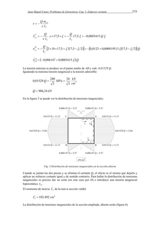 Juan Miquel Canet. Problemas de Estructuras. Cap. 5. Esfuerzo cortante 375 
Q m   e 
2 
2 
e I 
C Q 
e 17,5 Q 
17,5 0,0003415 
A            
Q 
I 
e I 
2 2 
B Q 
A 2 18 17,5 17,5 2 0,0123 0,000019513 17,5 2 
     Q 
I 
            
2 
 Q DB 
   0,006147  0,0003415 
La tensión máxima se produce en el punto medio de AB y vale -0,01529 Q. 
Igualando la máxima tensión tangencial a la tensión admisible: 
Q  MPa  24 
kN 
2 3 
0,01529 240 
3 
cm 
Q  906,24 kN 
En la figura 3 se puede ver la distribución de tensiones tangenciales. 
Fig. 3 Distribución de tensiones tangenciales en la sección abierta 
2 
'Cuando se juntan las dos piezas y se elimina el cortante Q, el efecto es el mismo que dejarlo y 
aplicar un esfuerzo cortante igual y de sentido contrario. Para hallar la distribución de tensiones 
tangenciales es preciso dar un corte (en este caso por H) e introducir una tensión tangencial 
hiperestática  0 . 
El momento de inercia I de la nueva sección valdrá 
4 
2 I   102.492 cm 
La distribución de tensiones tangenciales de la sección ampliada, abierta serán (figura 4). 
 