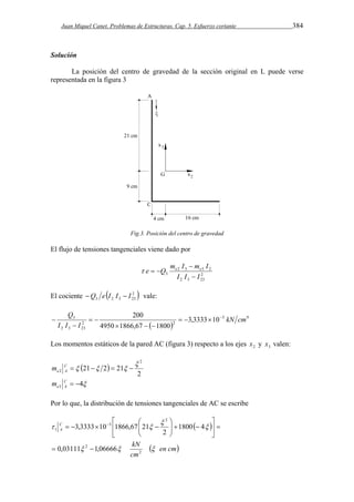 Juan Miquel Canet. Problemas de Estructuras. Cap. 5. Esfuerzo cortante 384 
Solución 
La posición del centro de gravedad de la sección original en L puede verse 
representada en la figura 3 
Fig.3. Posición del centro de gravedad 
El flujo de tensiones tangenciales viene dado por 
m I  
m I 
e Q e e 
2 3 3 2 
2 
3 I I  
I 
2 3 23 
   
El cociente  2  
3 2 3 23 Q e I I  I vale: 
Q     
200 kN cm 
3 3,3333 10 
  
5 9 
2 2 
2 3 23 
4950 1866,67 1800 
I I I 
   
  
 
 
Los momentos estáticos de la pared AC (figura 3) respecto a los ejes 2 x y 3 x valen: 
  
2 
21 2 21 
2 
2 
 
C      
e A m 
4 3 C   
e A m 
Por lo que, la distribución de tensiones tangenciales de AC se escribe 
 
  
 
 en cm 
 
kN 
cm 
C 
A 
 
   
 
 
  
2 
2 
2 
5 
1 
0,03111 1,06666 
1800 4 
2 
3,3333 10 1866,67 21 
  
  
 
    
  
     
 