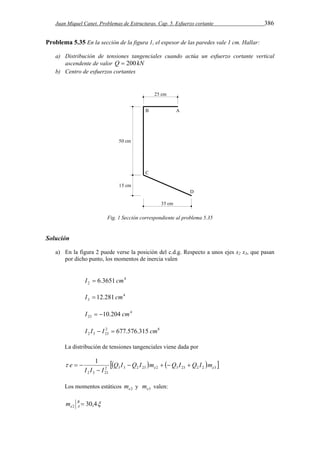 Juan Miquel Canet. Problemas de Estructuras. Cap. 5. Esfuerzo cortante 386 
Problema 5.35 En la sección de la figura 1, el espesor de las paredes vale 1 cm. Hallar: 
a) Distribución de tensiones tangenciales cuando actúa un esfuerzo cortante vertical 
ascendente de valor Q  200kN 
b) Centro de esfuerzos cortantes 
Fig. 1 Sección correspondiente al problema 5.35 
Solución 
a) En la figura 2 puede verse la posición del c.d.g. Respecto a unos ejes x2 x3, que pasan 
por dicho punto, los momentos de inercia valen 
4 
2 I  6.3651 cm 
4 
3 I  12.281 cm 
4 
23 I  10.204 cm 
2 8 
2 3 23 I I  I  677.576.315 cm 
La distribución de tensiones tangenciales viene dada por 
     2 3 3 2 23 2 3 23 2 2 3 
1 
e     
2 3 23 
e e Q I Q I m Q I Q I m 
I I  
I 
   
Los momentos estáticos e2 m y e3 m valen: 
30,4 2 B  
e A m 
 