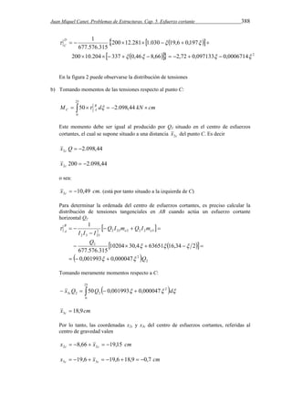 Juan Miquel Canet. Problemas de Estructuras. Cap. 5. Esfuerzo cortante 388 
   
{ 
D 
  200  12.281  1.030  19,6  0,197 
 C 
1 
   
677.576.315 
} 
200  10.204    337   0,46   8,66   2,72  0,097133   
0,0006714  
2 
En la figura 2 puede observarse la distribución de tensiones 
b) Tomando momentos de las tensiones respecto al punto C: 
25 
      
M 50 B d 2.098,44 kN cm 
C A   
0 
Este momento debe ser igual al producido por Q3 situado en el centro de esfuerzos 
cortantes, el cual se supone situado a una distancia c x2 del punto C. Es decir 
2.098,44 2 x Q   c 
200 2.098,44 2   c x 
o sea: 
10,49 . 2 x cm c   (está por tanto situado a la izquierda de C) 
Para determinar la ordenada del centro de esfuerzos cortantes, es preciso calcular la 
distribución de tensiones tangenciales en AB cuando actúa un esfuerzo cortante 
horizontal Q2 
    
 
   
10204 30,4 63651 16,34 2 
1 
 
  
     
677.576.315 
 2 
2 
2 
2 2 23 2 2 2 3 
2 3 23 
0,001993 0,000047 
Q 
Q 
Q I m Q I m 
I I I e e 
B 
A 
  
   
 
   
Tomando meramente momentos respecto a C: 
25 
x Q Q    d  c     
0 
2 
3 2 2 50 0,001993 0,000047 
x cm c 18,9 3  
Por lo tanto, las coordenadas x2c y x3c del centro de esfuerzos cortantes, referidas al 
centro de gravedad valen 
x x cm c c 8,66 19,15 2 2      
x x cm c c 19,6 19,6 18,9 0,7 3 3         
 