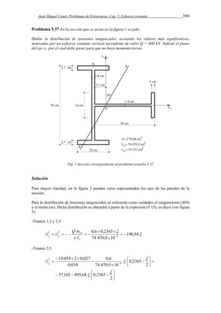 Juan Miquel Canet. Problemas de Estructuras. Cap. 5. Esfuerzo cortante 390 
Problema 5.37 En la sección que se acota en la figura 1 se pide: 
Hallar la distribución de tensiones tangenciales, acotando los valores más significativos, 
motivadas por un esfuerzo cortante vertical ascendente de valor Q = 600 kN. Indicar el punto 
del eje x2 por el cual debe pasar para que no haya momento torsor. 
Fig. 1 Sección correspondiente al problema resuelto 5.37 
Solución 
Para mayor claridad, en la figura 2 pueden verse representados los ejes de las paredes de la 
sección. 
Para la distribución de tensiones tangenciales se utilizarán como unidades el meganewton (MN) 
y el metro (m). Dicha distribución se obtendrá a partir de la expresión (5.15), es decir (ver figura 
3): 
-Tramos 1,2 y 2,3 
 
 
0,6 0,2365 
  
2 
3 2 
  
1 2 
  190,54 
      e I  
74 470,9 10 
8 
2 
 
Q me 
-Tramos 2,5 
0,6 
19,054 2 0,027 
   
  
 
 
    
 
 
  
  
 
 
 
2 
57,162 805,68 0,2365 
2 
0,2365 
74 470,9 10 
0,018 
8 
5 
2 
 
 
 
  
 