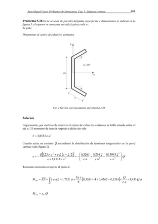 Juan Miquel Canet. Problemas de Estructuras. Cap. 5. Esfuerzo cortante 393 
Problema 5.38 En la sección de paredes delgadas cuya forma y dimensiones se indican en la 
figura 1, el espesor es constante en toda la pieza vale e . 
Se pide: 
Determinar el centro de esfuerzos cortantes. 
Fig. 1 Sección correspondiente al problema 5.38 
Solución 
Lógicamente, por motivos de simetría el centro de esfuerzos cortantes se halla situado sobre el 
eje x2. El momento de inercia respecto a dicho eje vale 
I  3,8333 e a3 
Cuando actúa un cortante Q ascendente la distribución de tensiones tangenciales en la pared 
vertical vale (figura 2). 
   Q 
2 0,3261 0,261 0,13043 
3,8333 
Q e a e a 
 
1,25   2   
e e a e a e a e a 
 
  
  
    
 
  
  3 
2 
3 2 
 
Tomando momentos respecto al punto E. 
M EF e d a a e 0,3261 4 0,4565 0,3261 Q 1,431 
           
BC 
Q a 
e a 
6 
1,7321 2 int   
M x Q ext 0  
 