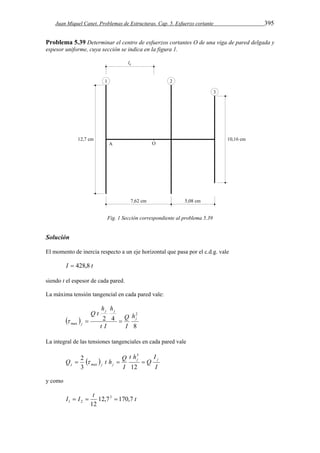 Juan Miquel Canet. Problemas de Estructuras. Cap. 5. Esfuerzo cortante 395 
Problema 5.39 Determinar el centro de esfuerzos cortantes O de una viga de pared delgada y 
espesor uniforme, cuya sección se indica en la figura 1. 
Fig. 1 Sección correspondiente al problema 5.39 
Solución 
El momento de inercia respecto a un eje horizontal que pasa por el c.d.g. vale 
I  428,8 t 
siendo t el espesor de cada pared. 
La máxima tensión tangencial en cada pared vale: 
  
8 
h h 
2 4 
2 
max 
j 
j j 
j 
h 
I 
Q 
t I 
Q t 
   
La integral de las tensiones tangenciales en cada pared vale 
2 3 
 
  
I 
Q 
I 
t h 
I 
Q t h Q j j 
j max j j    
3 12 
y como 
t I I t 12,7 170,7 
12 
3 
1 2    
 